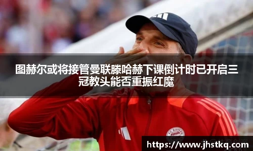 图赫尔或将接管曼联滕哈赫下课倒计时已开启三冠教头能否重振红魔
